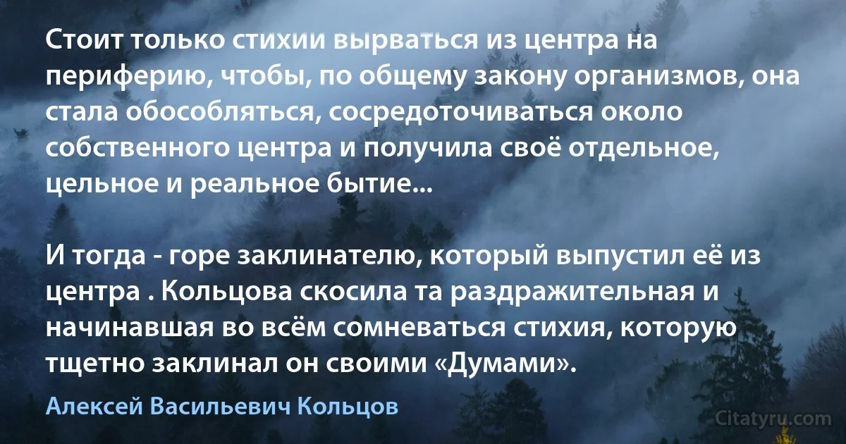 Стоит только стихии вырваться из центра на периферию, чтобы, по общему закону организмов, она стала обособляться, сосредоточиваться около собственного центра и получила своё отдельное, цельное и реальное бытие...

И тогда - горе заклинателю, который выпустил её из центра . Кольцова скосила та раздражительная и начинавшая во всём сомневаться стихия, которую тщетно заклинал он своими «Думами». (Алексей Васильевич Кольцов)