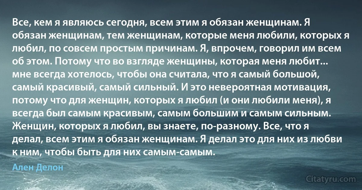 Все, кем я являюсь сегодня, всем этим я обязан женщинам. Я обязан женщинам, тем женщинам, которые меня любили, которых я любил, по совсем простым причинам. Я, впрочем, говорил им всем об этом. Потому что во взгляде женщины, которая меня любит... мне всегда хотелось, чтобы она считала, что я самый большой, самый красивый, самый сильный. И это невероятная мотивация, потому что для женщин, которых я любил (и они любили меня), я всегда был самым красивым, самым большим и самым сильным. Женщин, которых я любил, вы знаете, по-разному. Все, что я делал, всем этим я обязан женщинам. Я делал это для них из любви к ним, чтобы быть для них самым-самым. (Ален Делон)