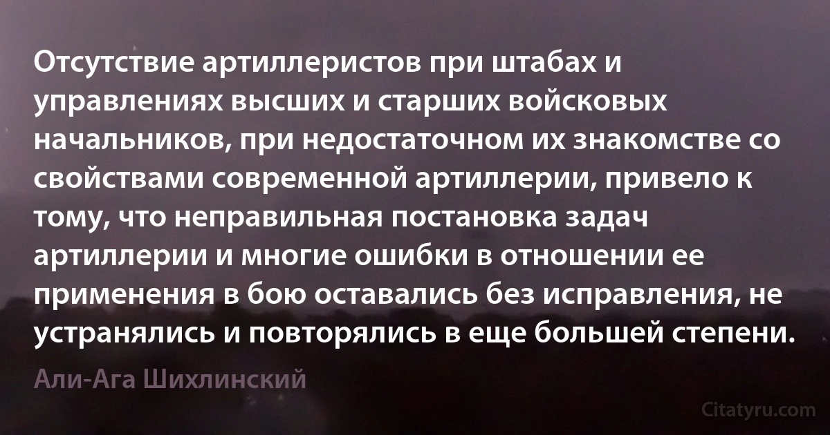 Отсутствие артиллеристов при штабах и управлениях высших и старших войсковых начальников, при недостаточном их знакомстве со свойствами современной артиллерии, привело к тому, что неправильная постановка задач артиллерии и многие ошибки в отношении ее применения в бою оставались без исправления, не устранялись и повторялись в еще большей степени. (Али-Ага Шихлинский)