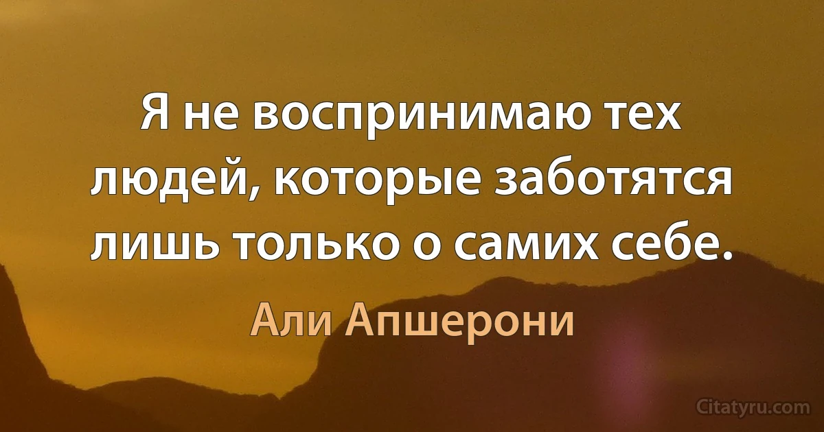 Я не воспринимаю тех людей, которые заботятся лишь только о самих себе. (Али Апшерони)