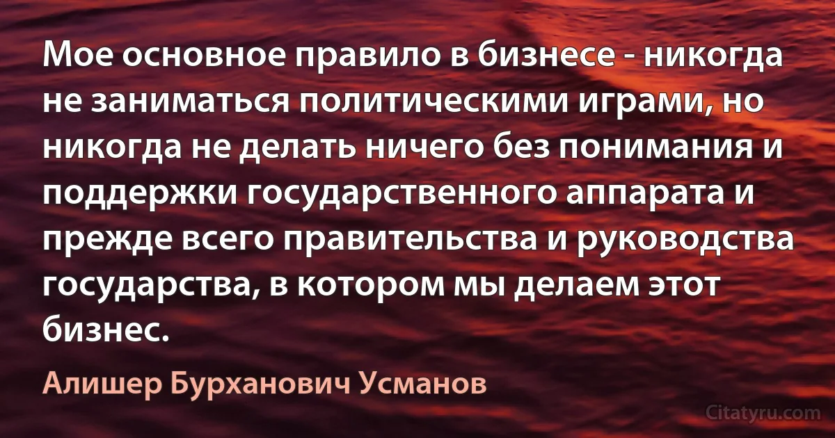 Мое основное правило в бизнесе - никогда не заниматься политическими играми, но никогда не делать ничего без понимания и поддержки государственного аппарата и прежде всего правительства и руководства государства, в котором мы делаем этот бизнес. (Алишер Бурханович Усманов)