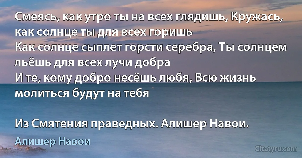 Смеясь, как утро ты на всех глядишь, Кружась, как солнце ты для всех горишь
Как солнце сыплет горсти серебра, Ты солнцем льёшь для всех лучи добра
И те, кому добро несёшь любя, Всю жизнь молиться будут на тебя

Из Смятения праведных. Алишер Навои. (Алишер Навои)