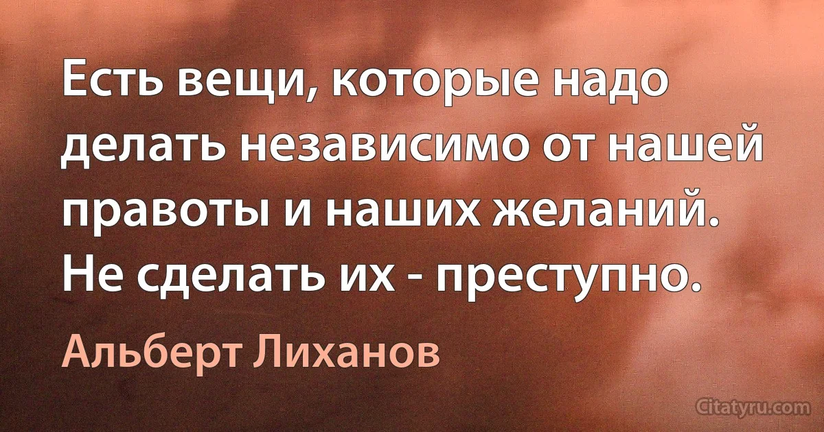 Есть вещи, которые надо делать независимо от нашей правоты и наших желаний. Не сделать их - преступно. (Альберт Лиханов)