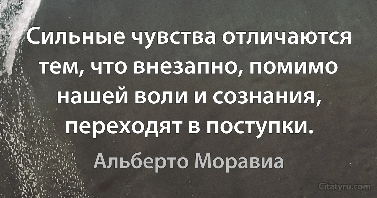 Сильные чувства отличаются тем, что внезапно, помимо нашей воли и сознания, переходят в поступки. (Альберто Моравиа)