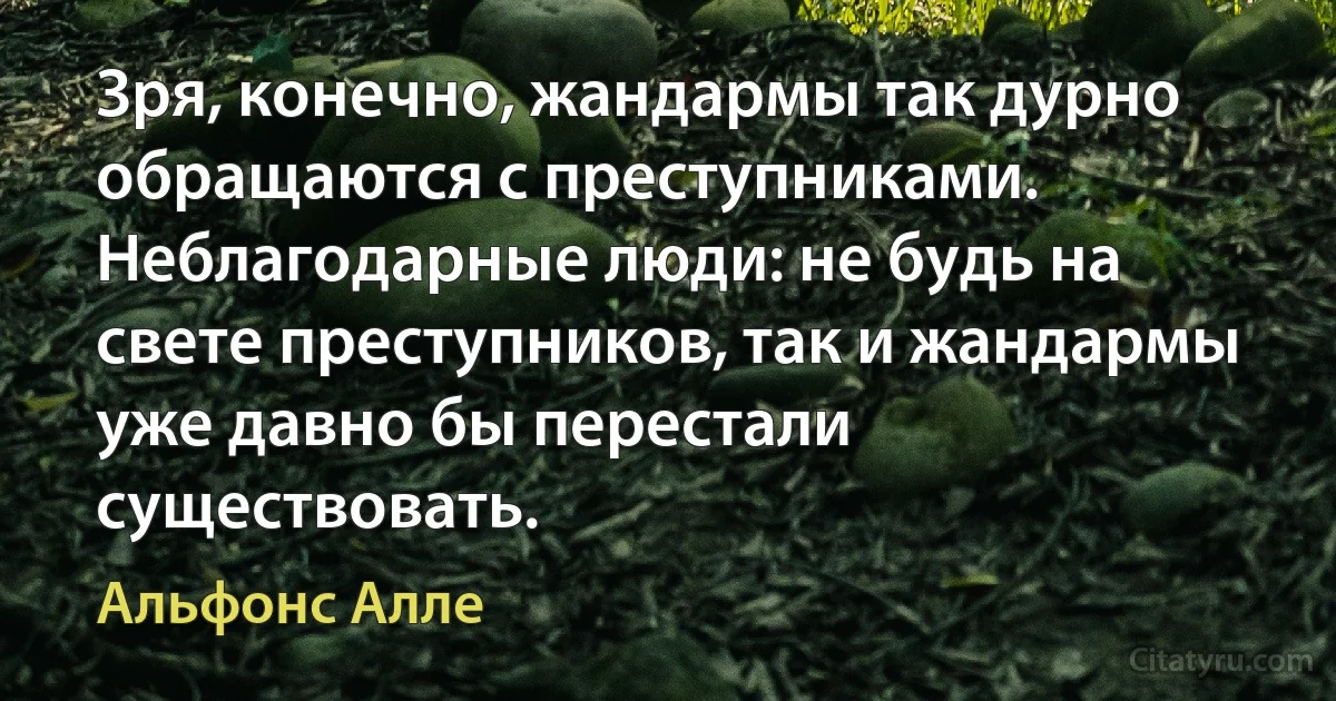 Зря, конечно, жандармы так дурно обращаются с преступниками. Неблагодарные люди: не будь на свете преступников, так и жандармы уже давно бы перестали существовать. (Альфонс Алле)