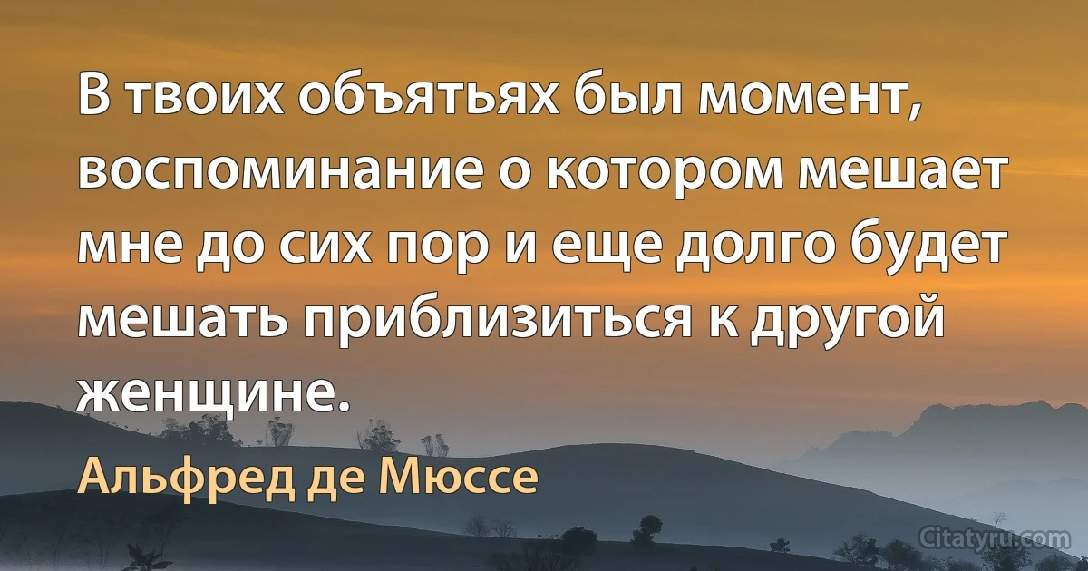 В твоих объятьях был момент, воспоминание о котором мешает мне до сих пор и еще долго будет мешать приблизиться к другой женщине. (Альфред де Мюссе)