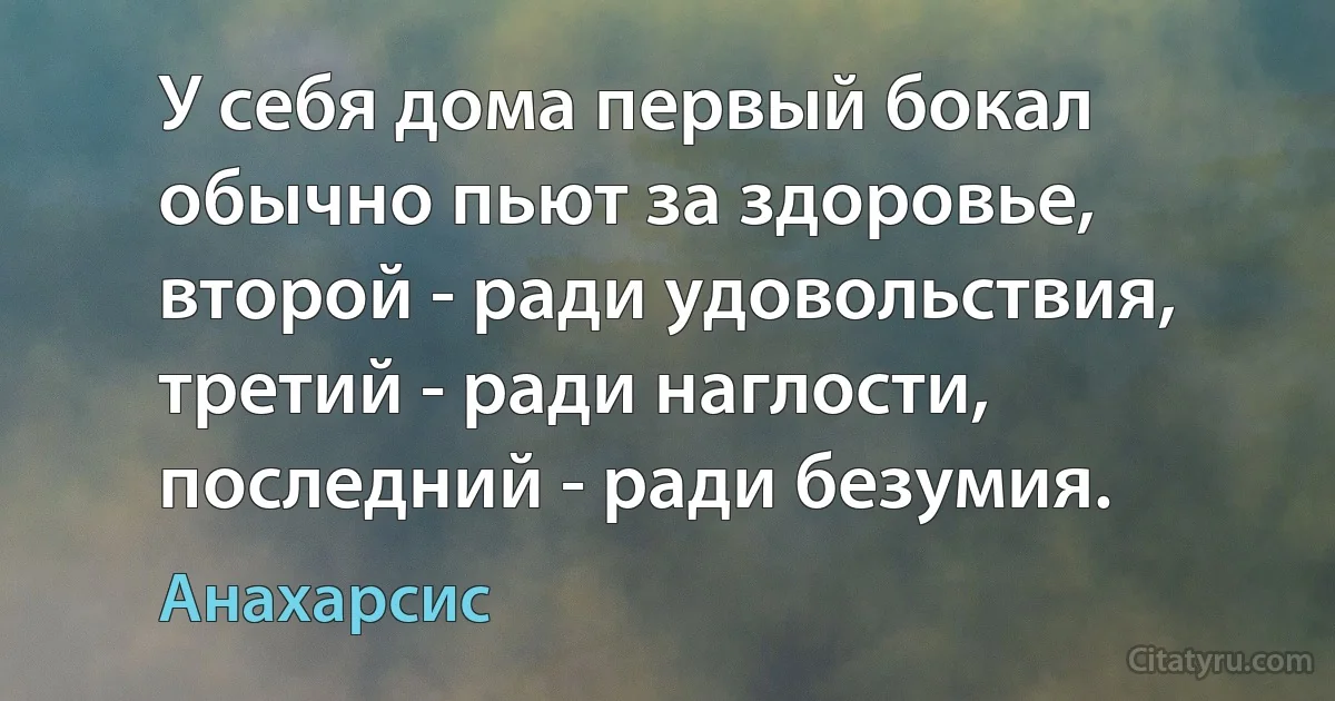 У себя дома первый бокал обычно пьют за здоровье, второй - ради удовольствия, третий - ради наглости, последний - ради безумия. (Анахарсис)