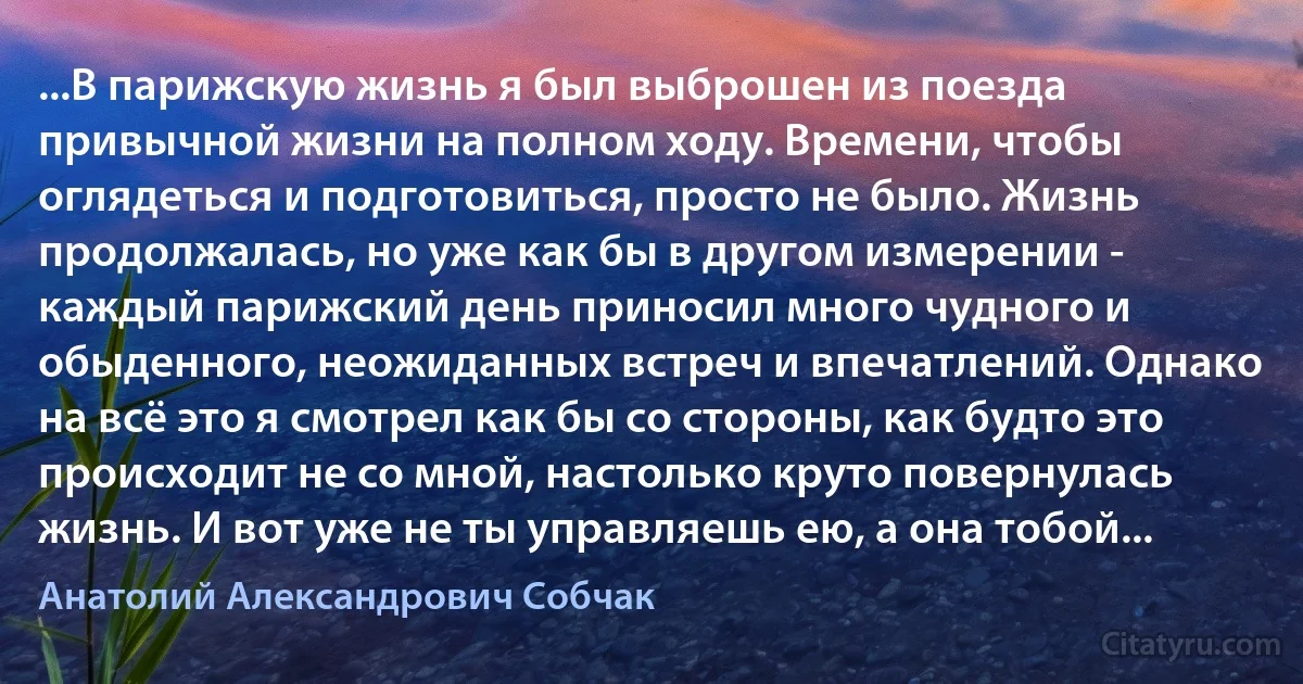 ...В парижскую жизнь я был выброшен из поезда привычной жизни на полном ходу. Времени, чтобы оглядеться и подготовиться, просто не было. Жизнь продолжалась, но уже как бы в другом измерении - каждый парижский день приносил много чудного и обыденного, неожиданных встреч и впечатлений. Однако на всё это я смотрел как бы со стороны, как будто это происходит не со мной, настолько круто повернулась жизнь. И вот уже не ты управляешь ею, а она тобой... (Анатолий Александрович Собчак)