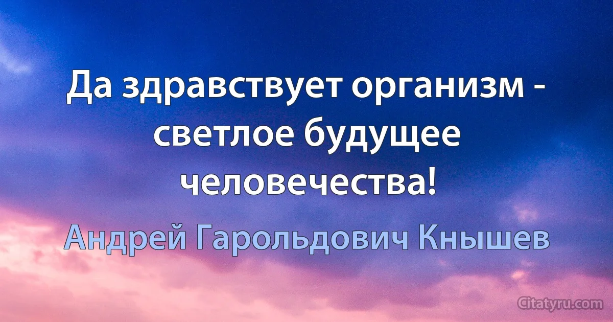 Да здравствует организм - светлое будущее человечества! (Андрей Гарольдович Кнышев)