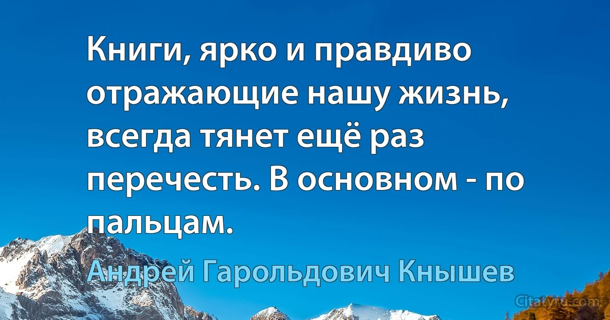 Книги, ярко и правдиво отражающие нашу жизнь, всегда тянет ещё раз перечесть. В основном - по пальцам. (Андрей Гарольдович Кнышев)