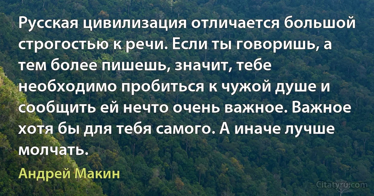 Русская цивилизация отличается большой строгостью к речи. Если ты говоришь, а тем более пишешь, значит, тебе необходимо пробиться к чужой душе и сообщить ей нечто очень важное. Важное хотя бы для тебя самого. А иначе лучше молчать. (Андрей Макин)