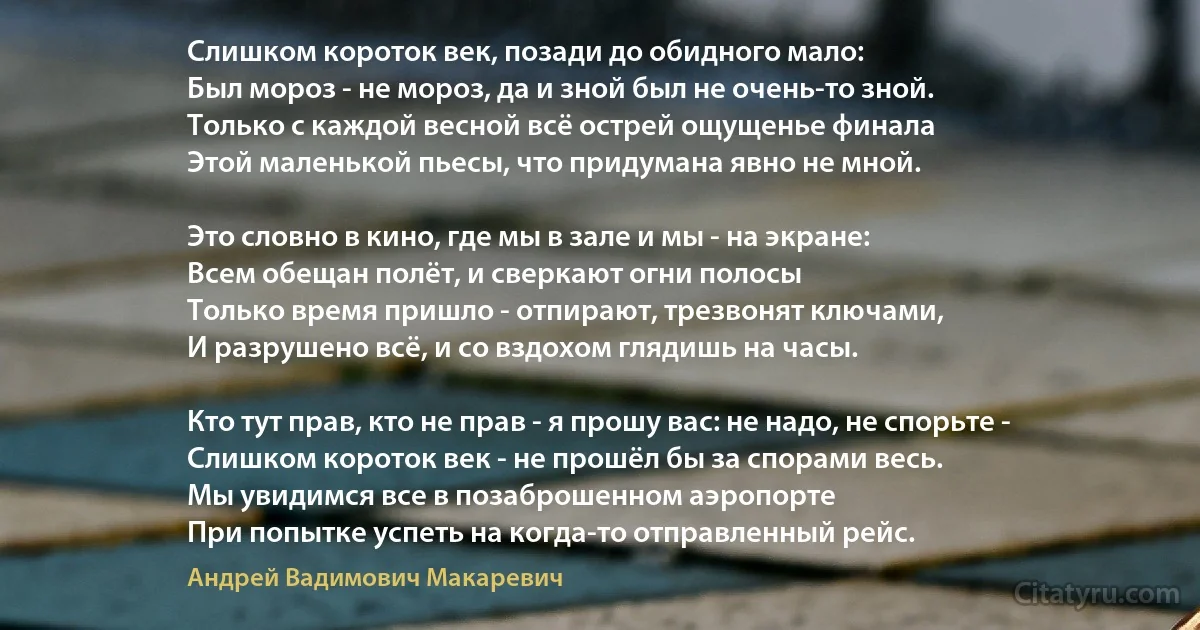 Слишком короток век, позади до обидного мало:
Был мороз - не мороз, да и зной был не очень-то зной.
Только с каждой весной всё острей ощущенье финала
Этой маленькой пьесы, что придумана явно не мной.

Это словно в кино, где мы в зале и мы - на экране:
Всем обещан полёт, и сверкают огни полосы 
Только время пришло - отпирают, трезвонят ключами,
И разрушено всё, и со вздохом глядишь на часы.

Кто тут прав, кто не прав - я прошу вас: не надо, не спорьте -
Слишком короток век - не прошёл бы за спорами весь.
Мы увидимся все в позаброшенном аэропорте
При попытке успеть на когда-то отправленный рейс. (Андрей Вадимович Макаревич)