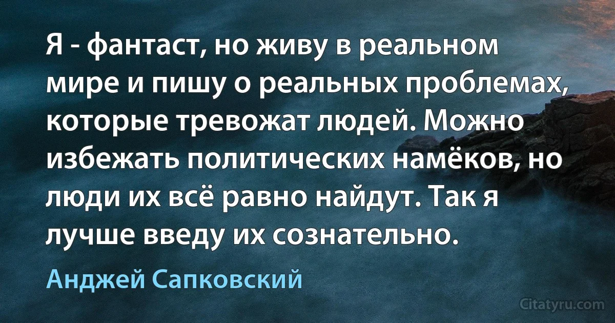 Я - фантаст, но живу в реальном мире и пишу о реальных проблемах, которые тревожат людей. Можно избежать политических намёков, но люди их всё равно найдут. Так я лучше введу их сознательно. (Анджей Сапковский)