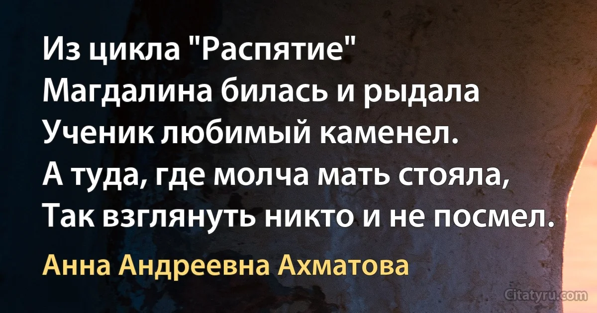 Из цикла "Распятие" 
Магдалина билась и рыдала
Ученик любимый каменел.
А туда, где молча мать стояла,
Так взглянуть никто и не посмел. (Анна Андреевна Ахматова)