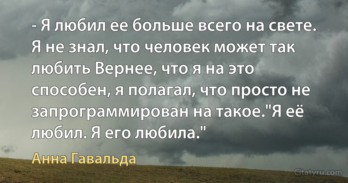 - Я любил ее больше всего на свете.
Я не знал, что человек может так
любить Вернее, что я на это
способен, я полагал, что просто не
запрограммирован на такое."Я её любил. Я его любила." (Анна Гавальда)