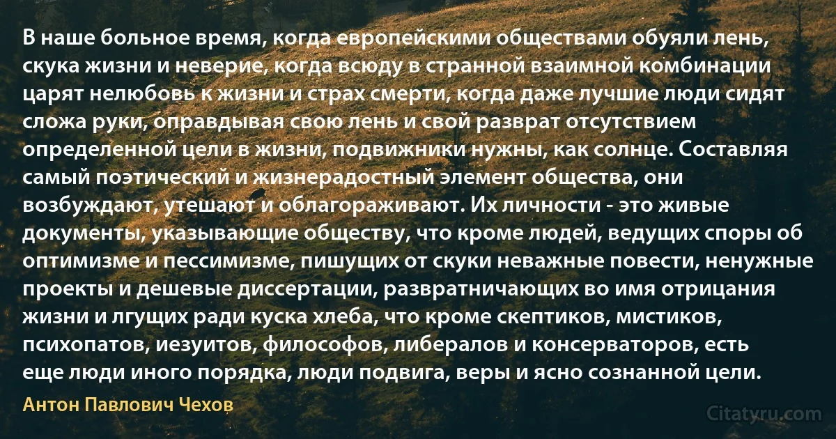 В наше больное время, когда европейскими обществами обуяли лень, скука жизни и неверие, когда всюду в странной взаимной комбинации царят нелюбовь к жизни и страх смерти, когда даже лучшие люди сидят сложа руки, оправдывая свою лень и свой разврат отсутствием определенной цели в жизни, подвижники нужны, как солнце. Составляя самый поэтический и жизнерадостный элемент общества, они возбуждают, утешают и облагораживают. Их личности - это живые документы, указывающие обществу, что кроме людей, ведущих споры об оптимизме и пессимизме, пишущих от скуки неважные повести, ненужные проекты и дешевые диссертации, развратничающих во имя отрицания жизни и лгущих ради куска хлеба, что кроме скептиков, мистиков, психопатов, иезуитов, философов, либералов и консерваторов, есть еще люди иного порядка, люди подвига, веры и ясно сознанной цели. (Антон Павлович Чехов)