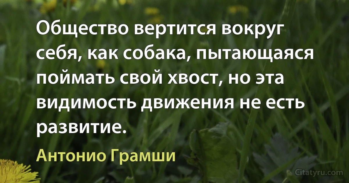 Общество вертится вокруг себя, как собака, пытающаяся поймать свой хвост, но эта видимость движения не есть развитие. (Антонио Грамши)