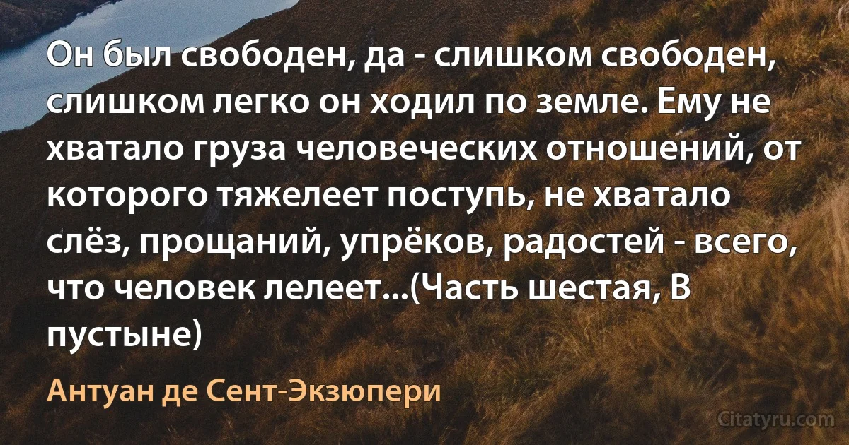 Он был свободен, да - слишком свободен, слишком легко он ходил по земле. Ему не хватало груза человеческих отношений, от которого тяжелеет поступь, не хватало слёз, прощаний, упрёков, радостей - всего, что человек лелеет...(Часть шестая, В пустыне) (Антуан де Сент-Экзюпери)