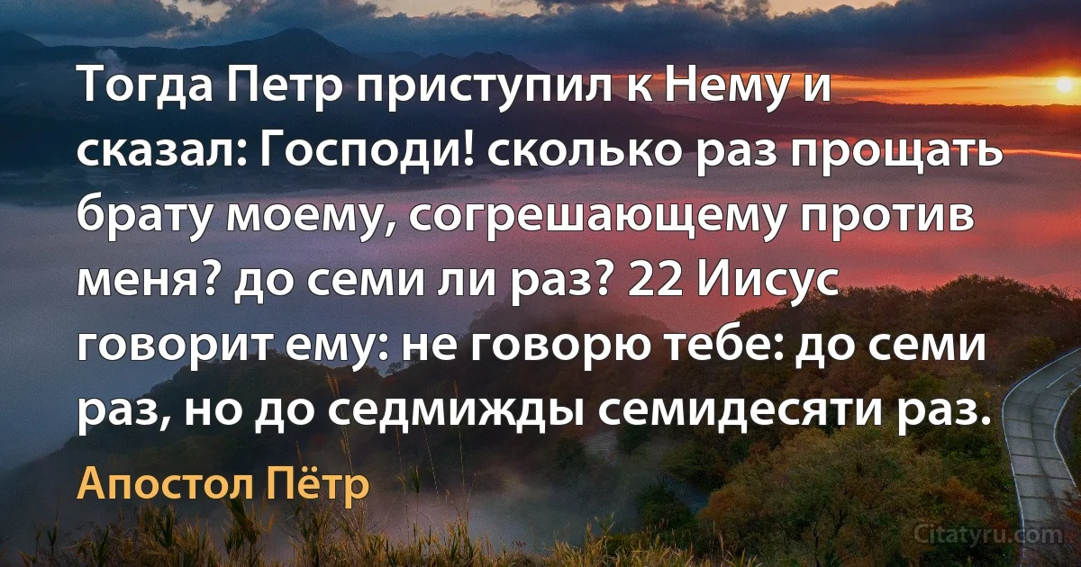 Тогда Петр приступил к Нему и сказал: Господи! сколько раз прощать брату моему, согрешающему против меня? до семи ли раз? 22 Иисус говорит ему: не говорю тебе: до семи раз, но до седмижды семидесяти раз. (Апостол Пётр)