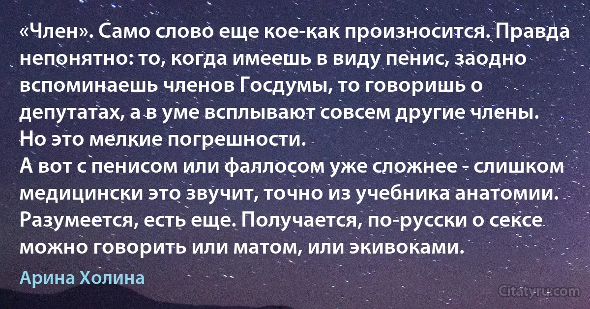 «Член». Само слово еще кое-как произносится. Правда непонятно: то, когда имеешь в виду пенис, заодно вспоминаешь членов Госдумы, то говоришь о депутатах, а в уме всплывают совсем другие члены. Но это мелкие погрешности.
А вот с пенисом или фаллосом уже сложнее - слишком медицински это звучит, точно из учебника анатомии. Разумеется, есть еще. Получается, по-русски о сексе можно говорить или матом, или экивоками. (Арина Холина)