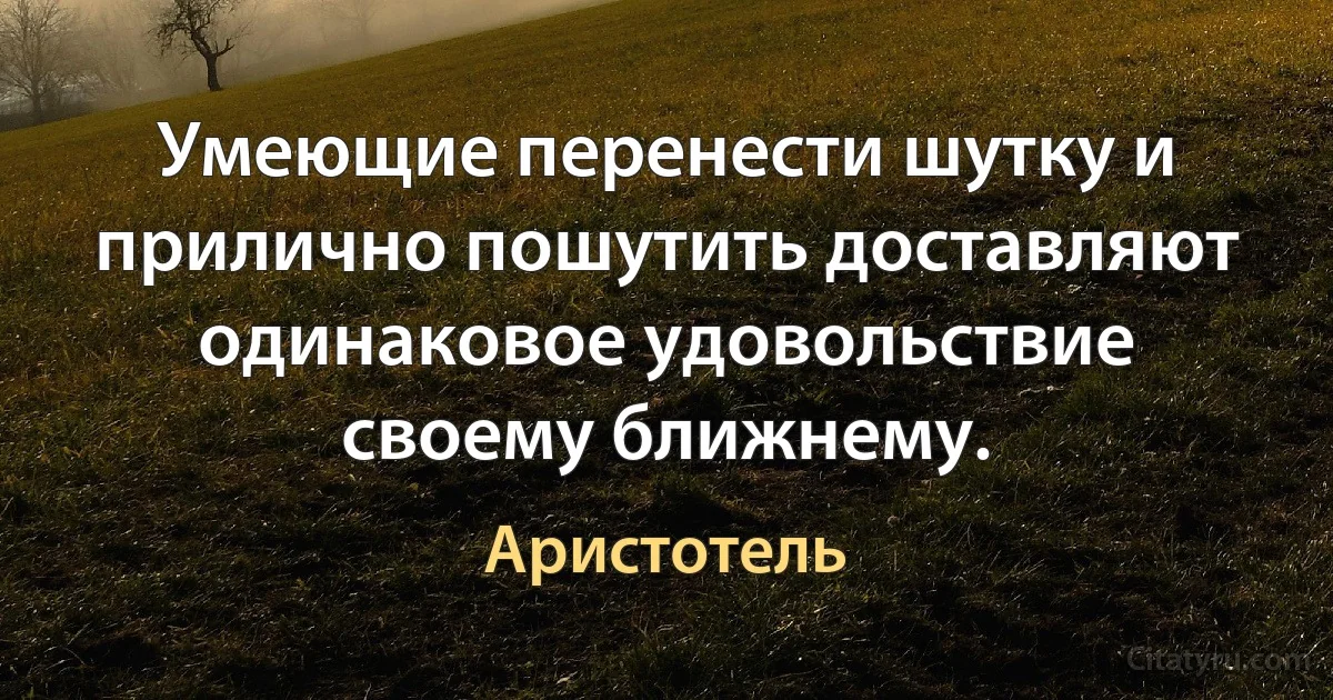 Умеющие перенести шутку и прилично пошутить доставляют одинаковое удовольствие своему ближнему. (Аристотель)