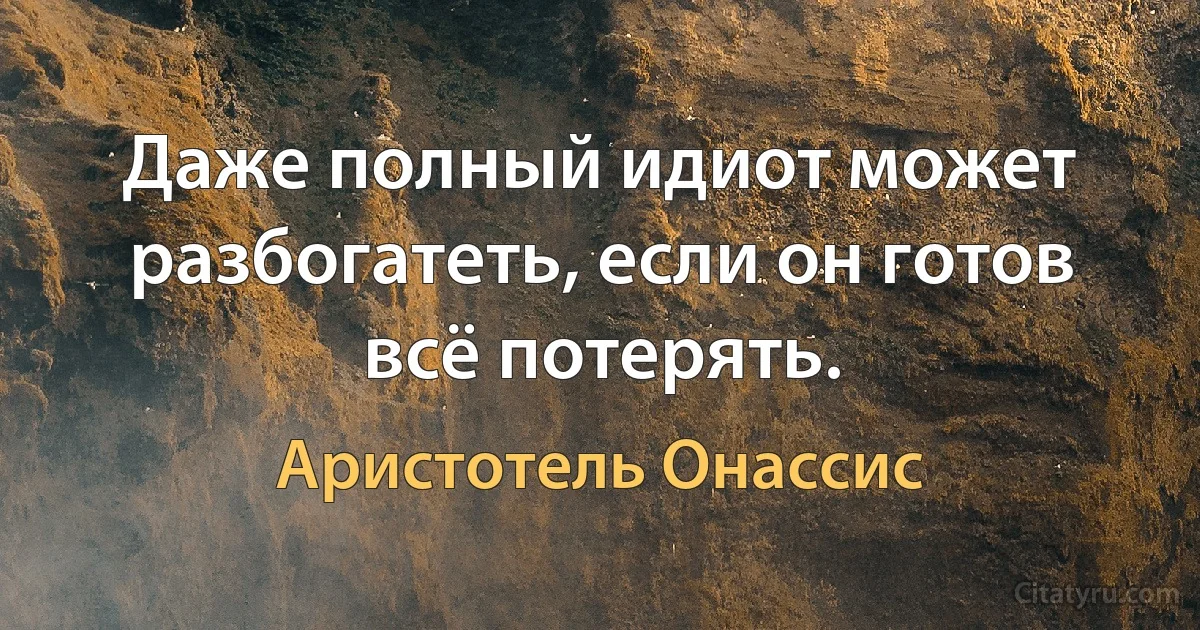 Даже полный идиот может разбогатеть, если он готов всё потерять. (Аристотель Онассис)