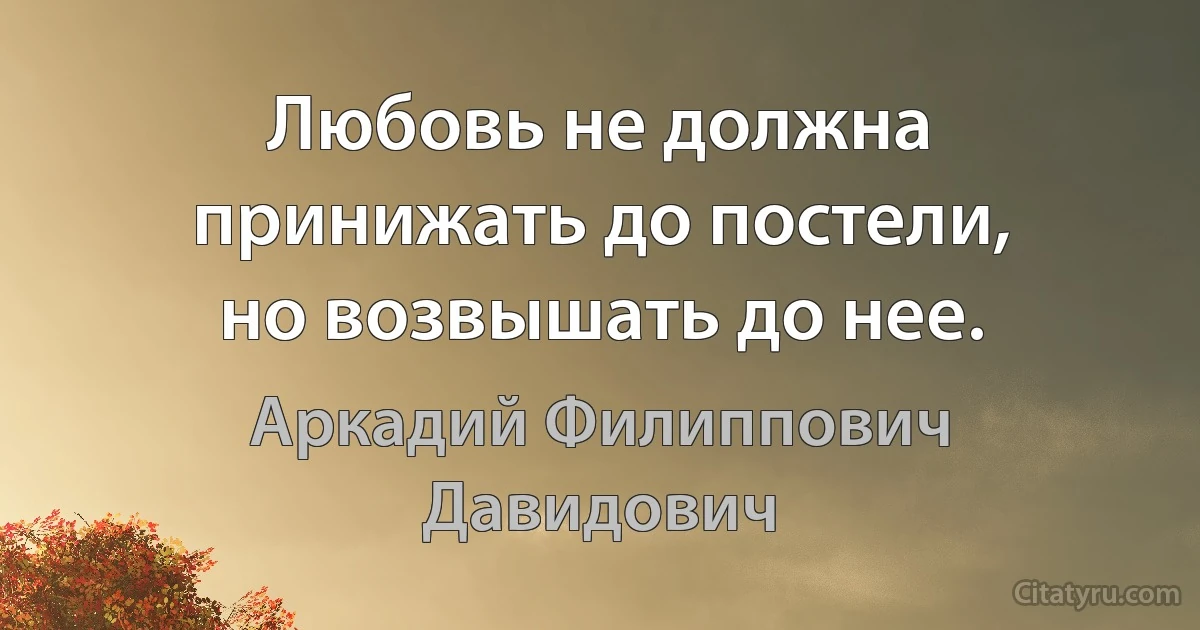 Любовь не должна принижать до постели, но возвышать до нее. (Аркадий Филиппович Давидович)