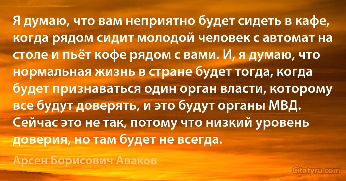 Я думаю, что вам неприятно будет сидеть в кафе, когда рядом сидит молодой человек с автомат на столе и пьёт кофе рядом с вами. И, я думаю, что нормальная жизнь в стране будет тогда, когда будет признаваться один орган власти, которому все будут доверять, и это будут органы МВД. Сейчас это не так, потому что низкий уровень доверия, но там будет не всегда. (Арсен Борисович Аваков)