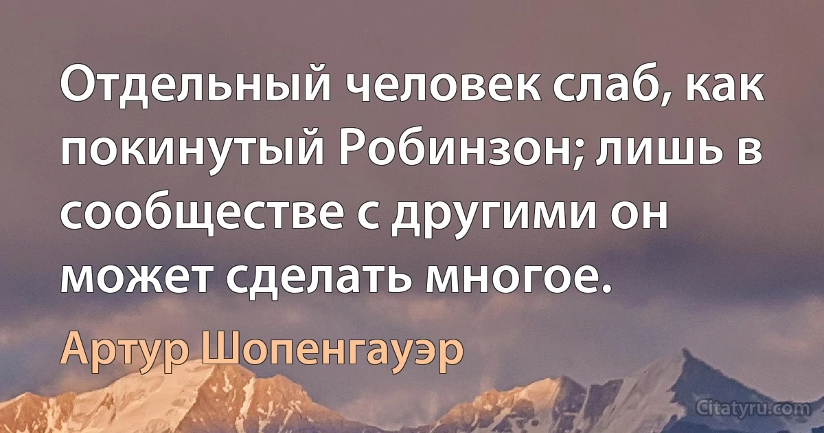 Отдельный человек слаб, как покинутый Робинзон; лишь в сообществе с другими он может сделать многое. (Артур Шопенгауэр)