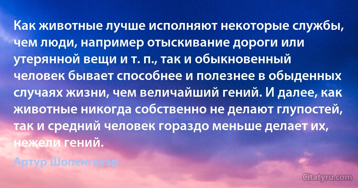 Как животные лучше исполняют некоторые службы, чем люди, например отыскивание дороги или утерянной вещи и т. п., так и обыкновенный человек бывает способнее и полезнее в обыденных случаях жизни, чем величайший гений. И далее, как животные никогда собственно не делают глупостей, так и средний человек гораздо меньше делает их, нежели гений. (Артур Шопенгауэр)