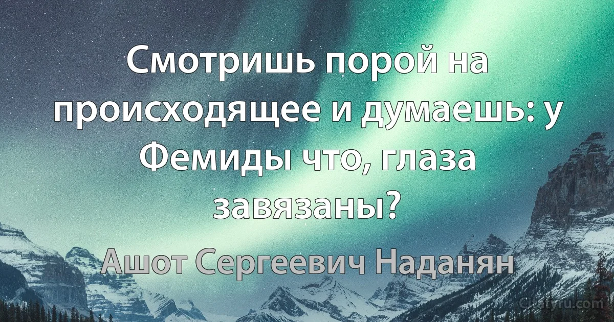 Смотришь порой на происходящее и думаешь: у Фемиды что, глаза завязаны? (Ашот Сергеевич Наданян)