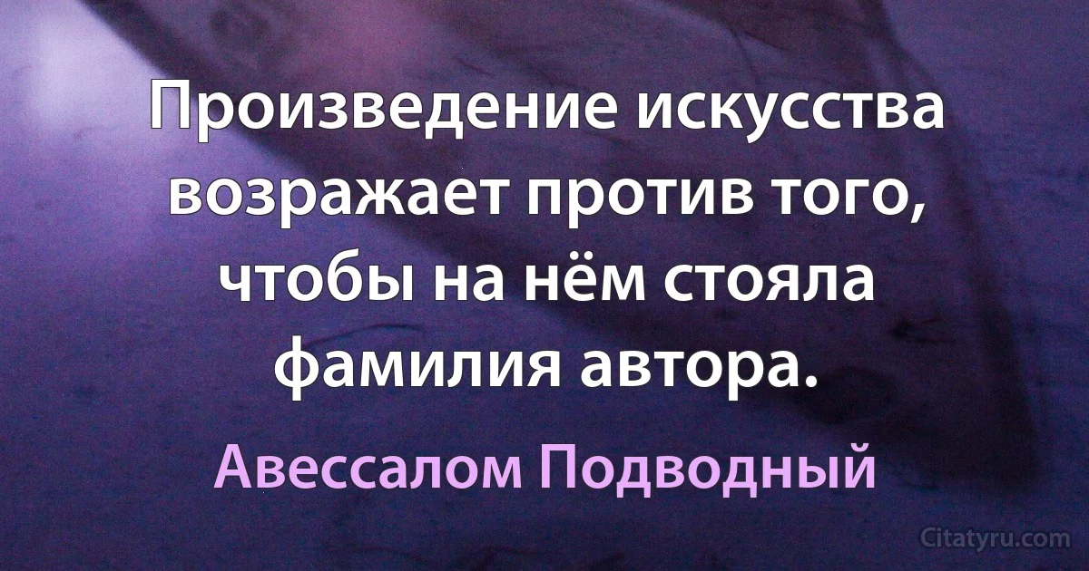 Произведение искусства возражает против того, чтобы на нём стояла фамилия автора. (Авессалом Подводный)