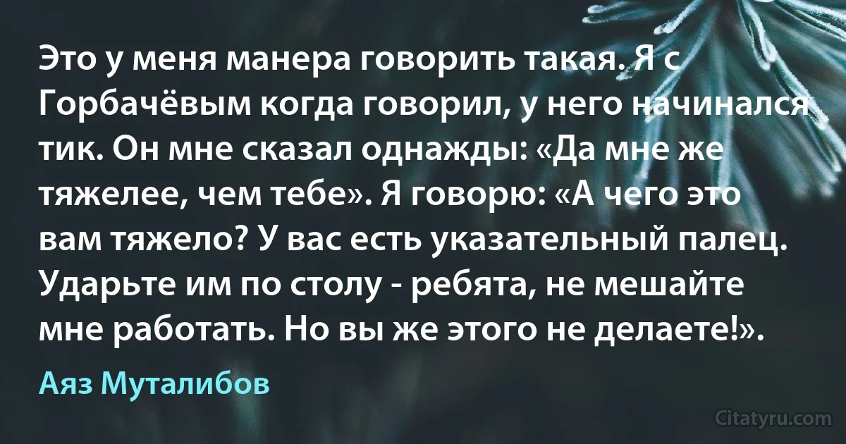 Это у меня манера говорить такая. Я с Горбачёвым когда говорил, у него начинался тик. Он мне сказал однажды: «Да мне же тяжелее, чем тебе». Я говорю: «А чего это вам тяжело? У вас есть указательный палец. Ударьте им по столу - ребята, не мешайте мне работать. Но вы же этого не делаете!». (Аяз Муталибов)