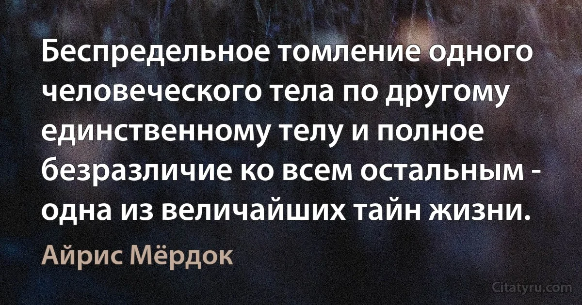 Беспредельное томление одного человеческого тела по другому единственному телу и полное безразличие ко всем остальным - одна из величайших тайн жизни. (Айрис Мёрдок)