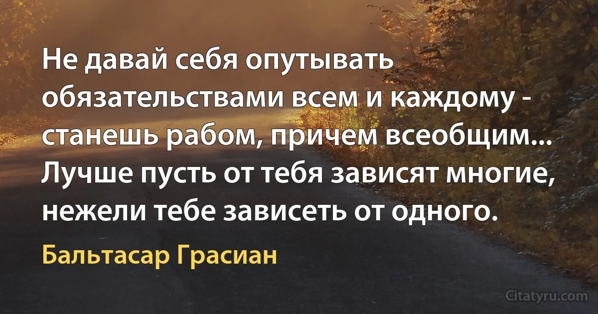 Не давай себя опутывать обязательствами всем и каждому - станешь рабом, причем всеобщим... Лучше пусть от тебя зависят многие, нежели тебе зависеть от одного. (Бальтасар Грасиан)