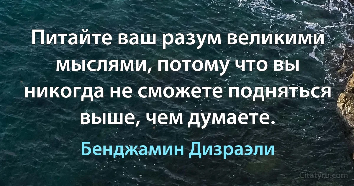 Питайте ваш разум великими мыслями, потому что вы никогда не сможете подняться выше, чем думаете. (Бенджамин Дизраэли)