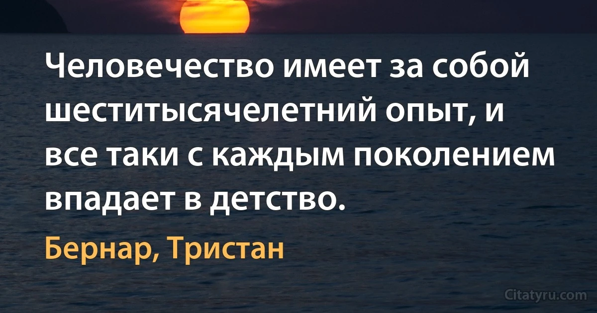 Человечество имеет за собой шеститысячелетний опыт, и все таки с каждым поколением впадает в детство. (Бернар, Тристан)