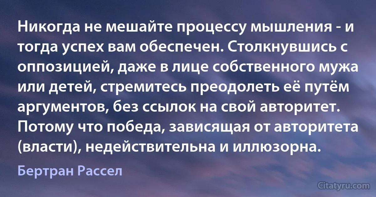 Никогда не мешайте процессу мышления - и тогда успех вам обеспечен. Столкнувшись с оппозицией, даже в лице собственного мужа или детей, стремитесь преодолеть её путём аргументов, без ссылок на свой авторитет. Потому что победа, зависящая от авторитета (власти), недействительна и иллюзорна. (Бертран Рассел)