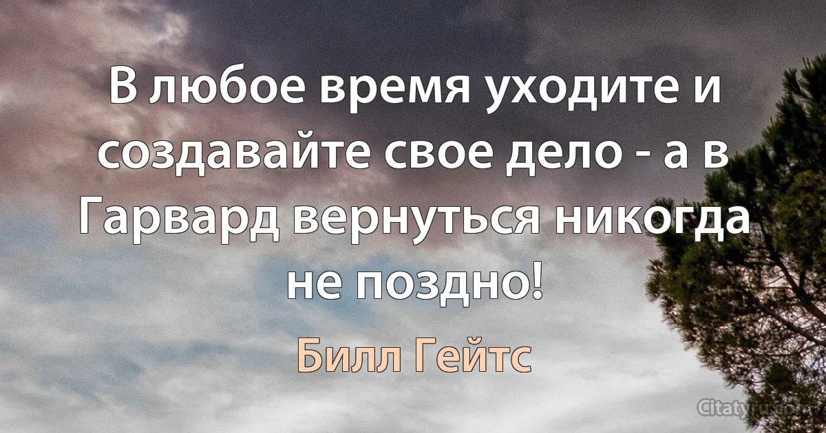 В любое время уходите и создавайте свое дело - а в Гарвард вернуться никогда не поздно! (Билл Гейтс)