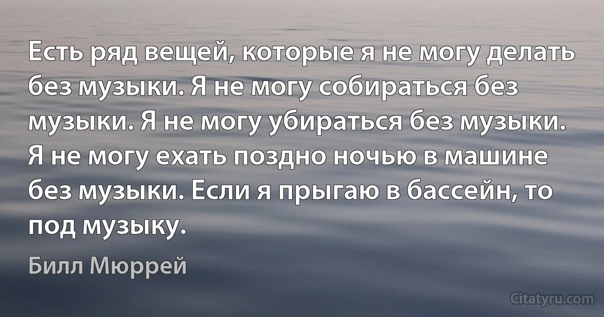 Есть ряд вещей, которые я не могу делать без музыки. Я не могу собираться без музыки. Я не могу убираться без музыки. Я не могу ехать поздно ночью в машине без музыки. Если я прыгаю в бассейн, то под музыку. (Билл Мюррей)