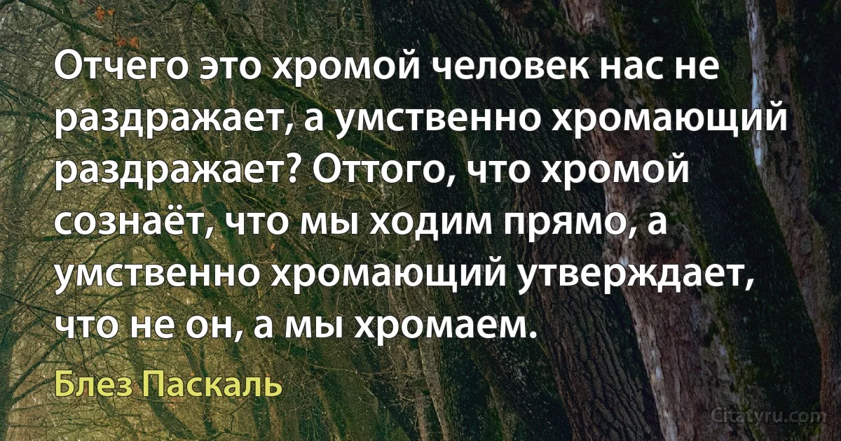 Отчего это хромой человек нас не раздражает, а умственно хромающий раздражает? Оттого, что хромой сознаёт, что мы ходим прямо, а умственно хромающий утверждает, что не он, а мы хромаем. (Блез Паскаль)