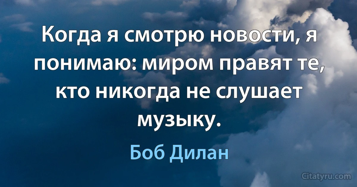 Когда я смотрю новости, я понимаю: миром правят те, кто никогда не слушает музыку. (Боб Дилан)