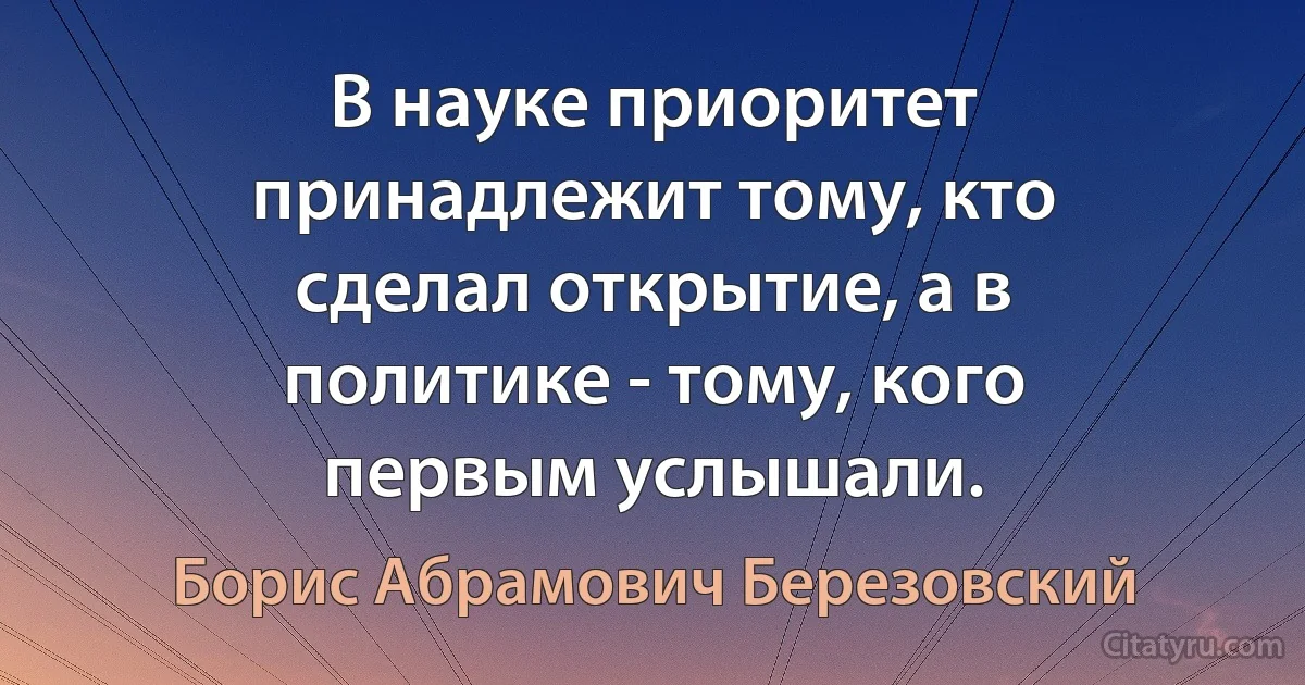 В науке приоритет принадлежит тому, кто сделал открытие, а в политике - тому, кого первым услышали. (Борис Абрамович Березовский)