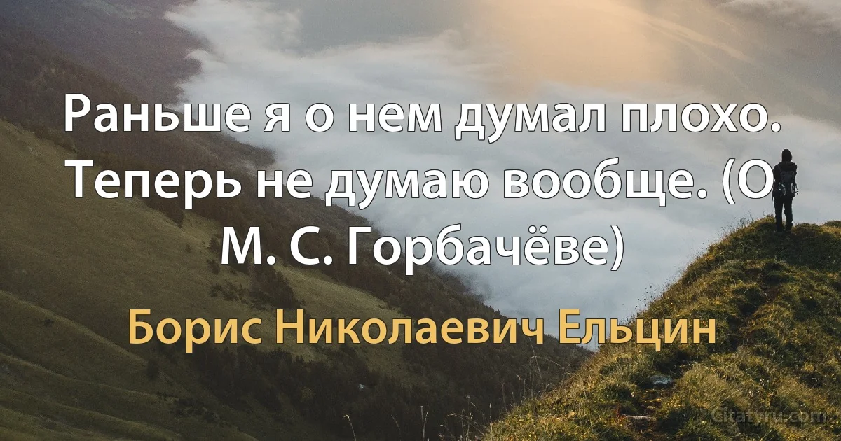 Раньше я о нем думал плохо. Теперь не думаю вообще. (О М. С. Горбачёве) (Борис Николаевич Ельцин)