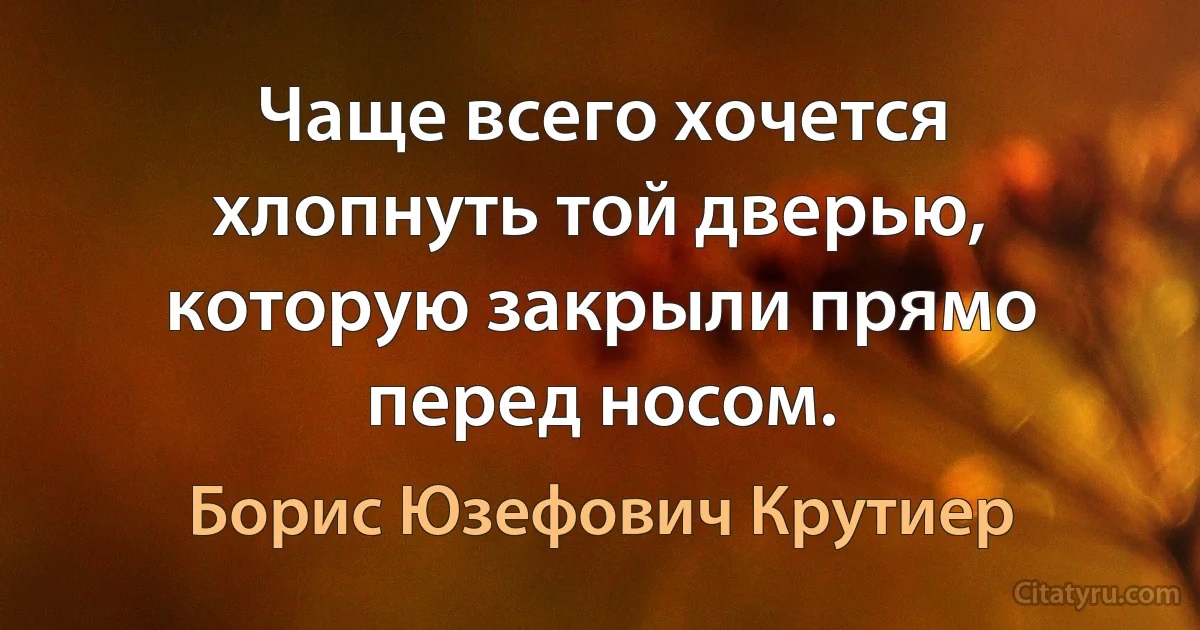 Чаще всего хочется хлопнуть той дверью, которую закрыли прямо перед носом. (Борис Юзефович Крутиер)