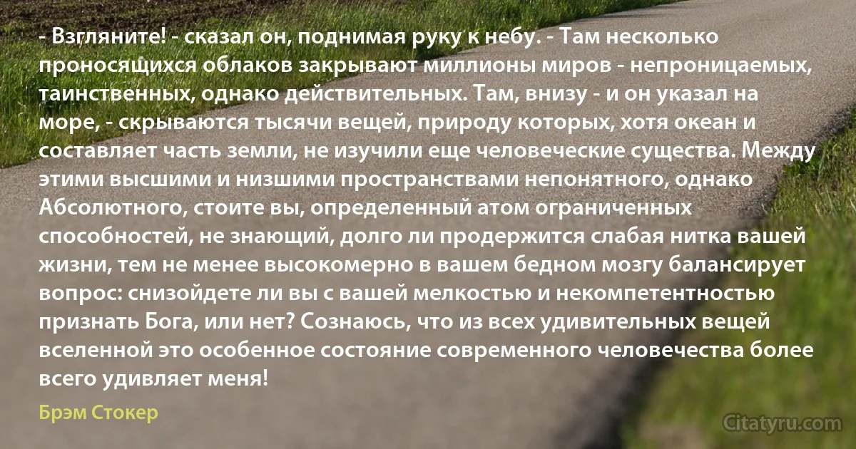 - Взгляните! - сказал он, поднимая руку к небу. - Там несколько проносящихся облаков закрывают миллионы миров - непроницаемых, таинственных, однако действительных. Там, внизу - и он указал на море, - скрываются тысячи вещей, природу которых, хотя океан и составляет часть земли, не изучили еще человеческие существа. Между этими высшими и низшими пространствами непонятного, однако Абсолютного, стоите вы, определенный атом ограниченных способностей, не знающий, долго ли продержится слабая нитка вашей жизни, тем не менее высокомерно в вашем бедном мозгу балансирует вопрос: снизойдете ли вы с вашей мелкостью и некомпетентностью признать Бога, или нет? Сознаюсь, что из всех удивительных вещей вселенной это особенное состояние современного человечества более всего удивляет меня! (Брэм Стокер)