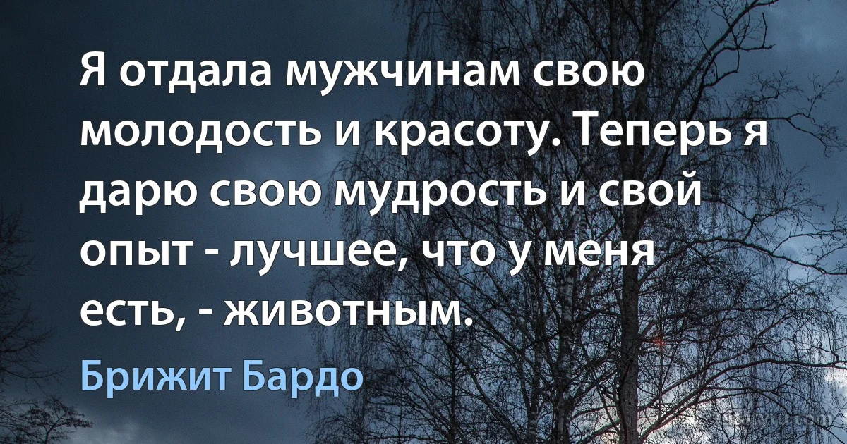 Я отдала мужчинам свою молодость и красоту. Теперь я дарю свою мудрость и свой опыт - лучшее, что у меня есть, - животным. (Брижит Бардо)