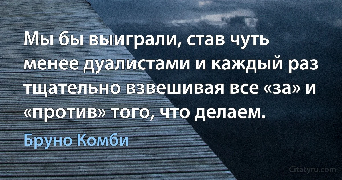 Мы бы выиграли, став чуть менее дуалистами и каждый раз тщательно взвешивая все «за» и «против» того, что делаем. (Бруно Комби)