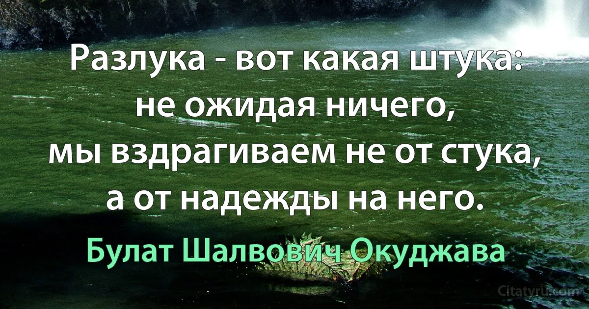 Разлука - вот какая штука:
не ожидая ничего,
мы вздрагиваем не от стука,
а от надежды на него. (Булат Шалвович Окуджава)