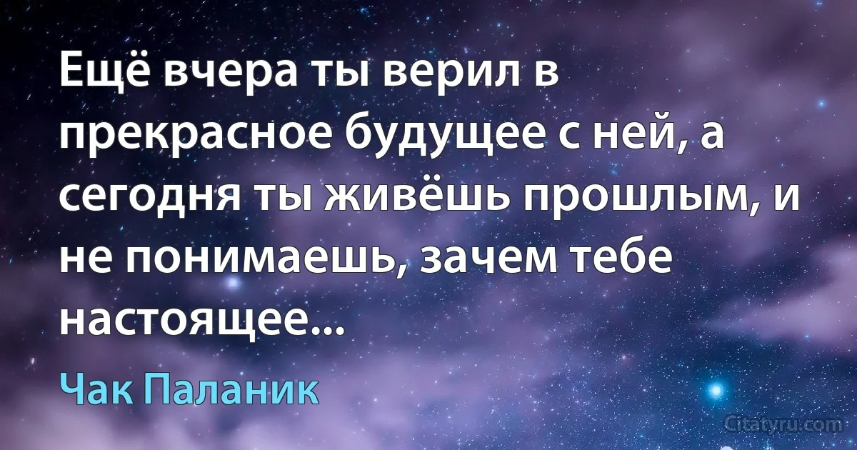 Ещё вчера ты верил в прекрасное будущее с ней, а сегодня ты живёшь прошлым, и не понимаешь, зачем тебе настоящее... (Чак Паланик)